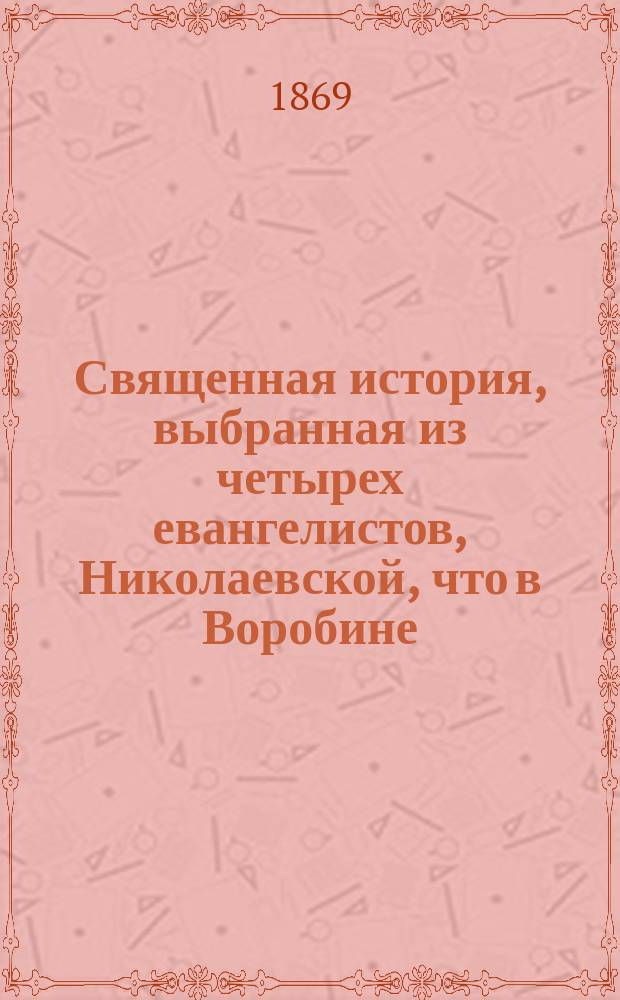 Священная история, выбранная из четырех евангелистов, Николаевской, что в Воробине, церкви протоиереем, Константиновского межевого института и Московской 2-й гимназии законоучителем М. Богдановым