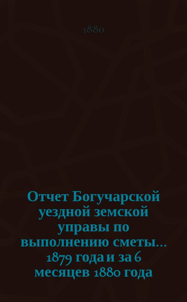 Отчет Богучарской уездной земской управы по выполнению сметы... 1879 года и за 6 месяцев 1880 года