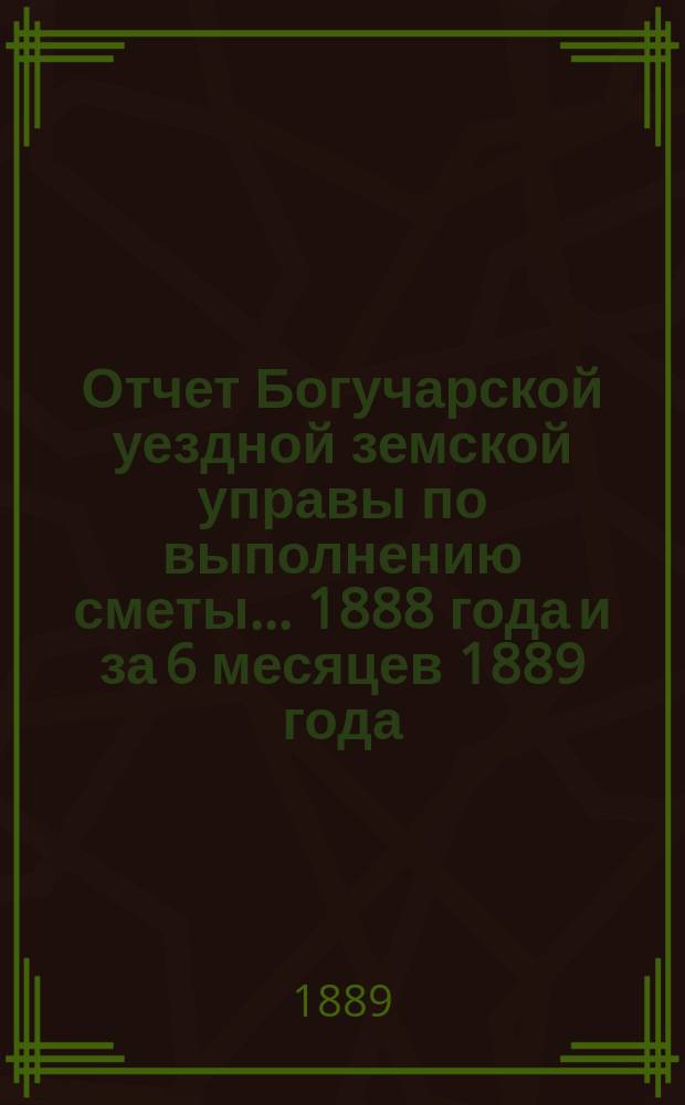 Отчет Богучарской уездной земской управы по выполнению сметы... 1888 года и за 6 месяцев 1889 года