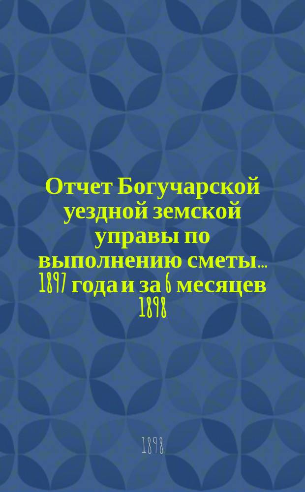 Отчет Богучарской уездной земской управы по выполнению сметы... 1897 года и за 6 месяцев 1898