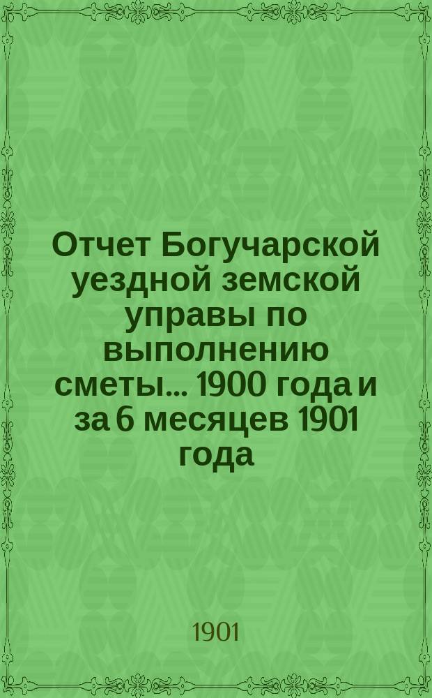 Отчет Богучарской уездной земской управы по выполнению сметы... 1900 года и за 6 месяцев 1901 года