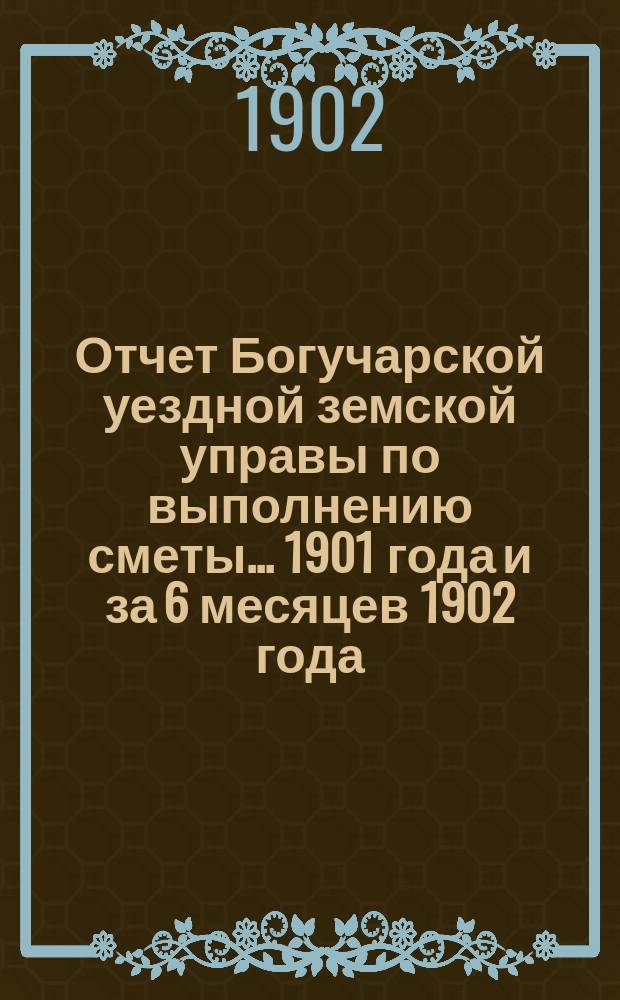 Отчет Богучарской уездной земской управы по выполнению сметы... 1901 года и за 6 месяцев 1902 года