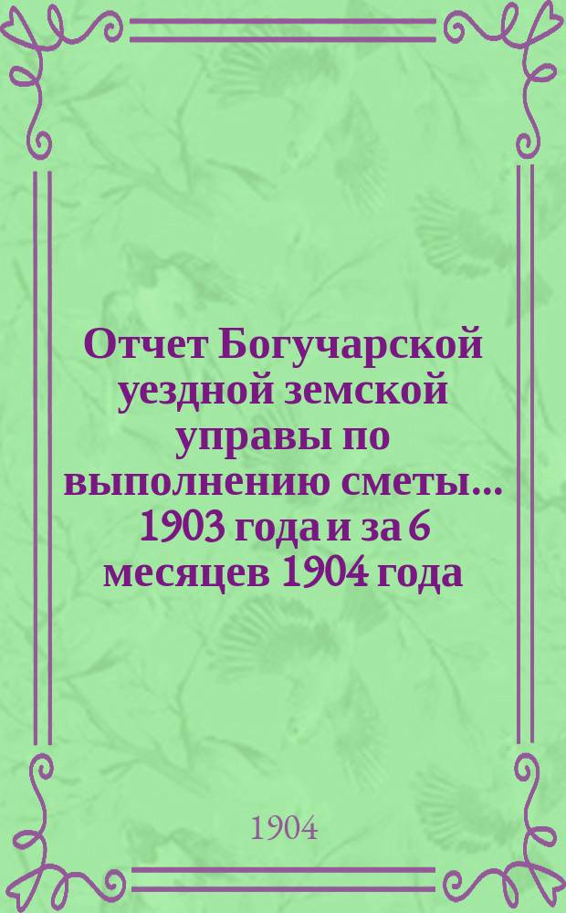 Отчет Богучарской уездной земской управы по выполнению сметы... 1903 года и за 6 месяцев 1904 года