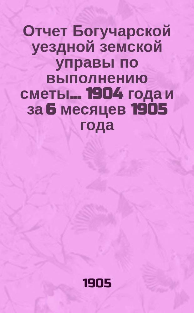 Отчет Богучарской уездной земской управы по выполнению сметы... 1904 года и за 6 месяцев 1905 года
