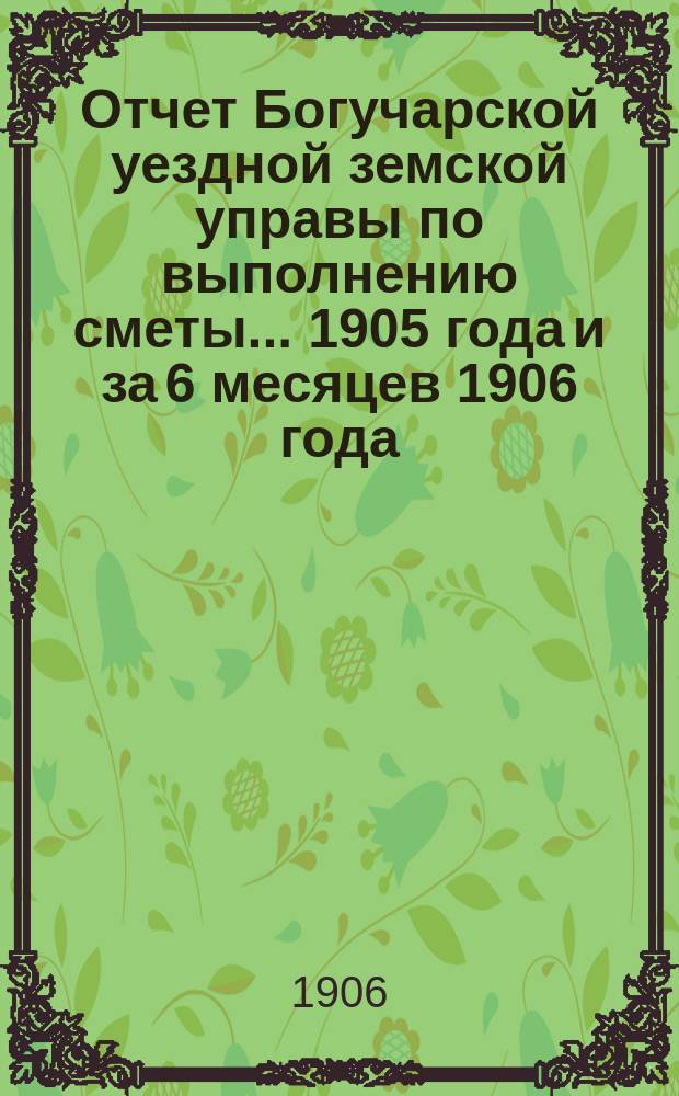 Отчет Богучарской уездной земской управы по выполнению сметы... 1905 года и за 6 месяцев 1906 года