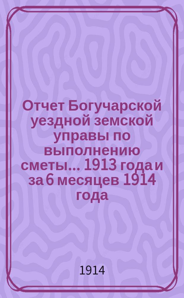Отчет Богучарской уездной земской управы по выполнению сметы... 1913 года и за 6 месяцев 1914 года