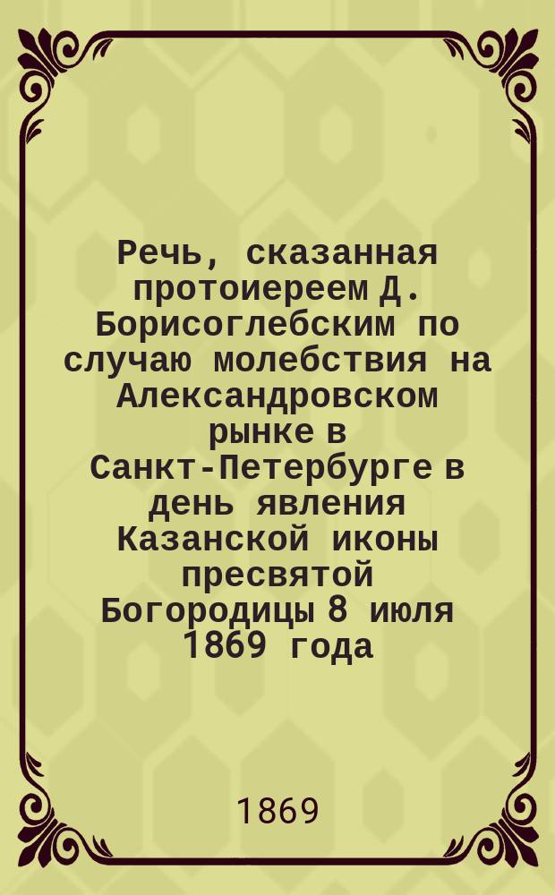 Речь, сказанная протоиереем Д. Борисоглебским по случаю молебствия на Александровском рынке в Санкт-Петербурге в день явления Казанской иконы пресвятой Богородицы 8 июля 1869 года