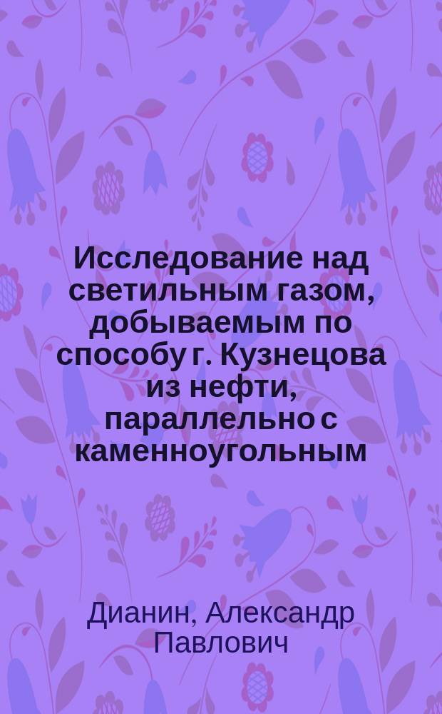 Исследование над светильным газом, добываемым по способу г. Кузнецова из нефти, параллельно с каменноугольным, теперь употребляемым, профессора Военно-медицинской академии А.П. Дианина, доложенное им в заседаниях 7 февраля и 4 марта 1884 г. ... Русского общества охранения народного здравия; Удостоверение русского общества охранения народного здравия; Свидетельство химической лаборатории Военно-медицинской академии; Отзывы