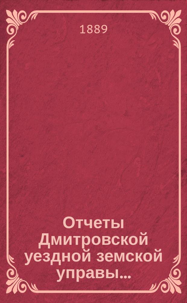 Отчеты Дмитровской уездной земской управы .. : С прил. проекта сметы и раскладки. ... XXIV очередному Дмитровскому земскому собранию 1889 г.