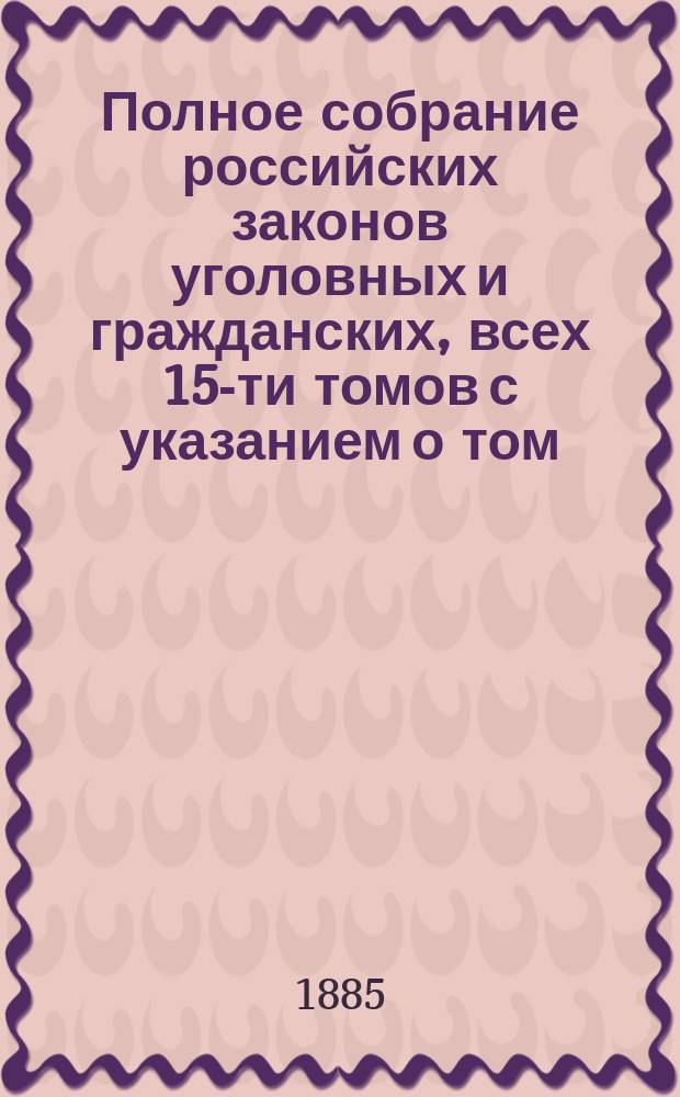 Полное собрание российских законов уголовных и гражданских, всех 15-ти томов с указанием о том, в каком томе и в каком отделе, в случае надобности, всякому свое дело следует искать : Государственные законы Российской империи по судебным уставам императора Александра II : Гражданский и уголовный судебник... : В 2 ч.
