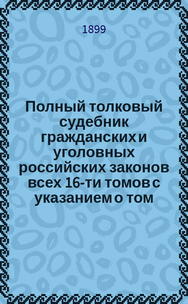 Полный толковый судебник гражданских и уголовных российских законов всех 16-ти томов с указанием о том, в каком томе и в каком отделе, в случае надобности, всякому свое дело следует искать : Государственные законы Российской империи по судебным уставам императора Александра II : Кн. в 2 т