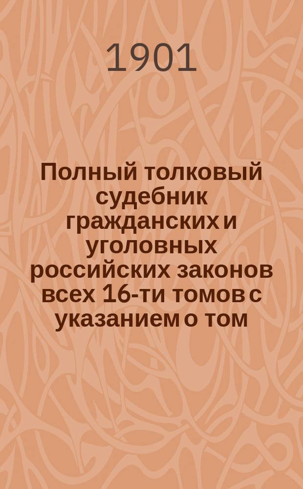 Полный толковый судебник гражданских и уголовных российских законов всех 16-ти томов с указанием о том, в каком томе и в каком отделе, в случае надобности, всякому свое дело следует искать : Государственные законы Российской империи по судебным уставам императора Александра II : В 3 ч.