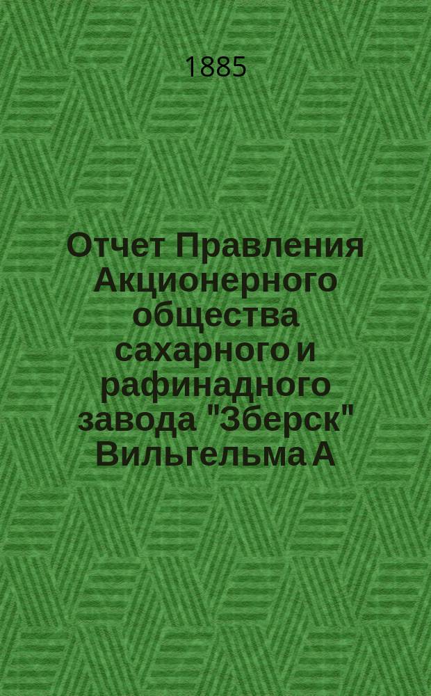 Отчет Правления Акционерного общества сахарного и рафинадного завода "Зберск" Вильгельма А. Реппган... ... за фабричный год от 19 июня (1 июля) 1884 г. по 18 (30) июня 1885 г. 1884/5
