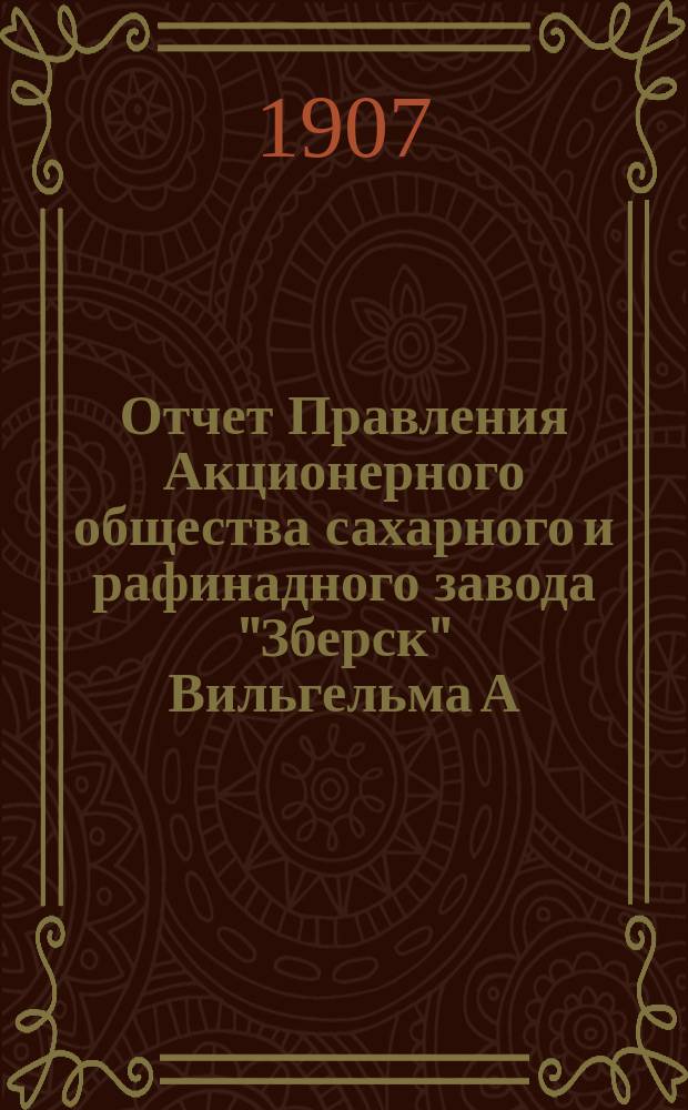 Отчет Правления Акционерного общества сахарного и рафинадного завода "Зберск" Вильгельма А. Реппган... за время предприятия с 18-го июня [1 июля] 1906 года по 17-го [30] июня 1907 года