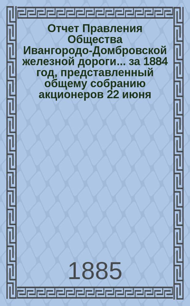 Отчет Правления Общества Ивангородо-Домбровской железной дороги... ... за 1884 год, представленный общему собранию акционеров 22 июня (4 июля) 1885 года