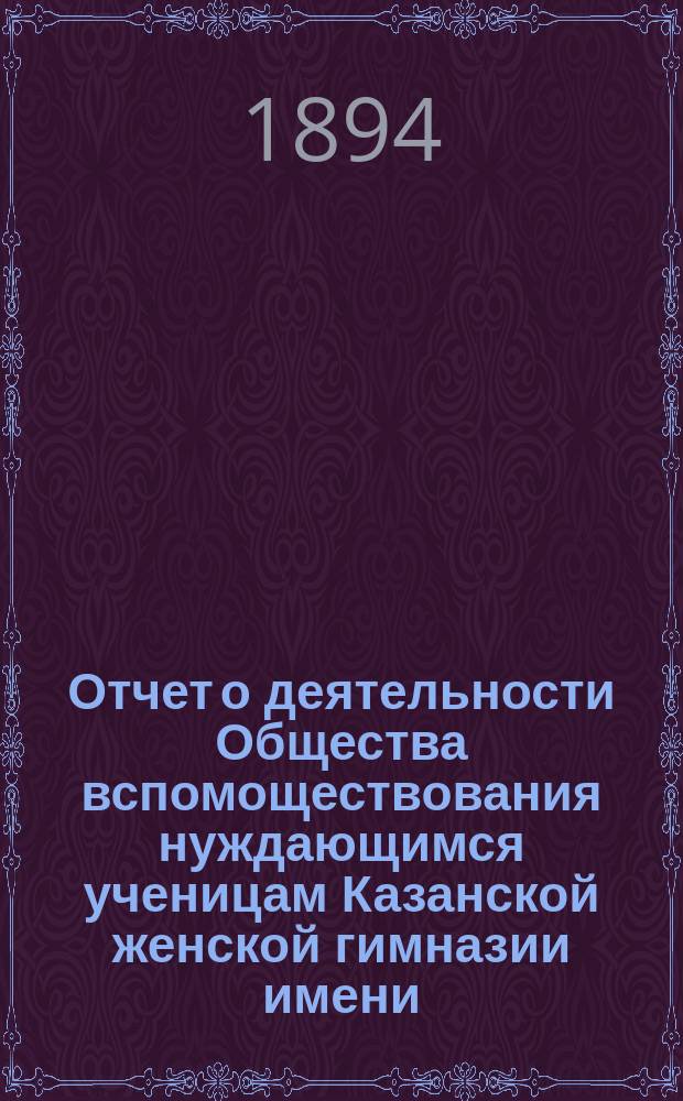 Отчет о деятельности Общества вспомоществования нуждающимся ученицам Казанской женской гимназии имени... великой княжны Ксении Александровны... ... за десятый (1893-1894) год существования Общества