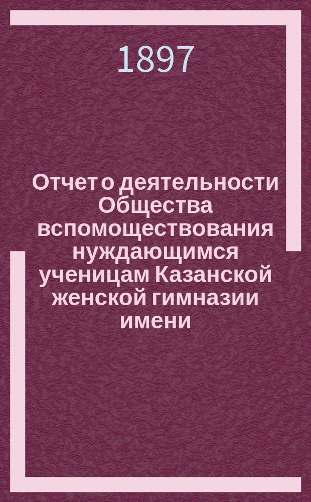 Отчет о деятельности Общества вспомоществования нуждающимся ученицам Казанской женской гимназии имени... великой княжны Ксении Александровны... ... за двенадцатый 1895-1896 год существования Общества
