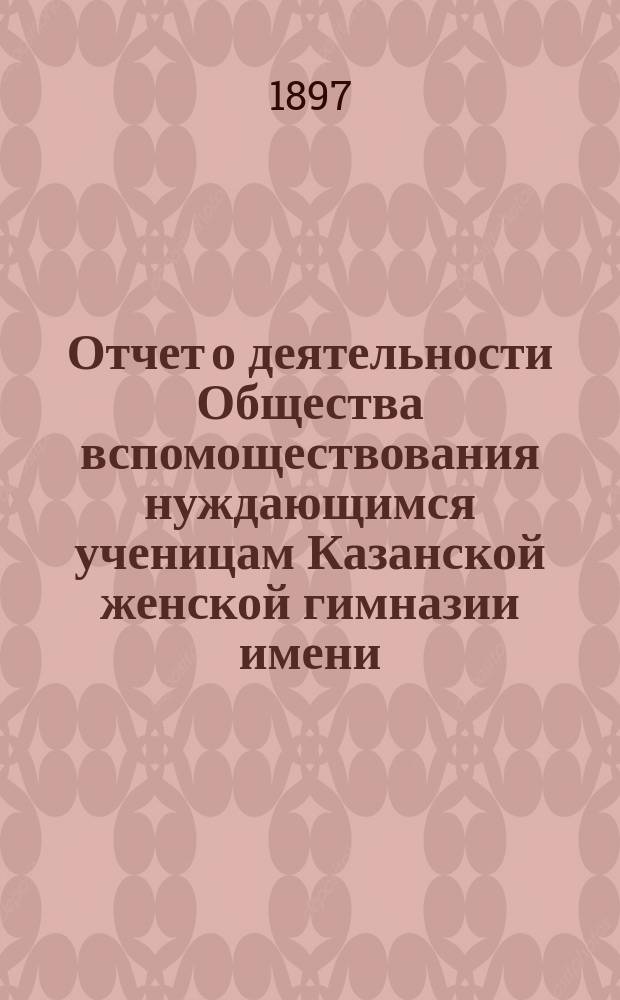 Отчет о деятельности Общества вспомоществования нуждающимся ученицам Казанской женской гимназии имени... великой княжны Ксении Александровны... ... за тринадцатый 1896-1897 год существования Общества