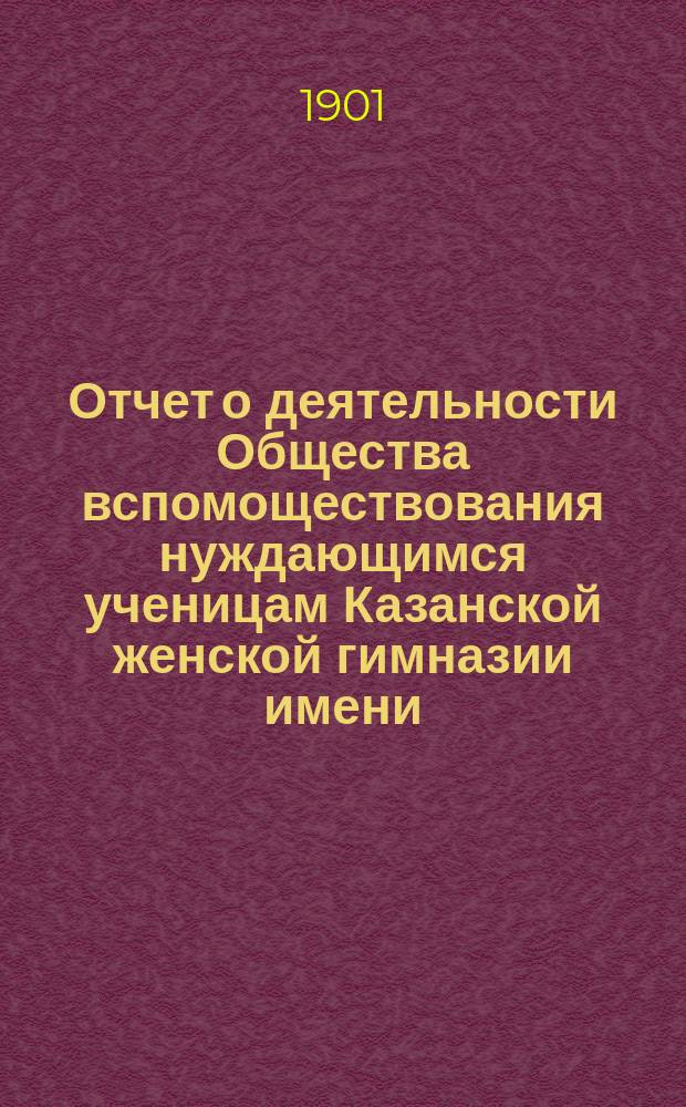Отчет о деятельности Общества вспомоществования нуждающимся ученицам Казанской женской гимназии имени... великой княжны Ксении Александровны... ... за шестнадцатый 1899-1900 год существования Общества