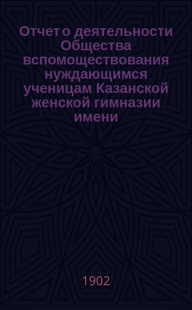 Отчет о деятельности Общества вспомоществования нуждающимся ученицам Казанской женской гимназии имени... великой княжны Ксении Александровны... ... за семнадцатый 1900-1901 год существования Общества