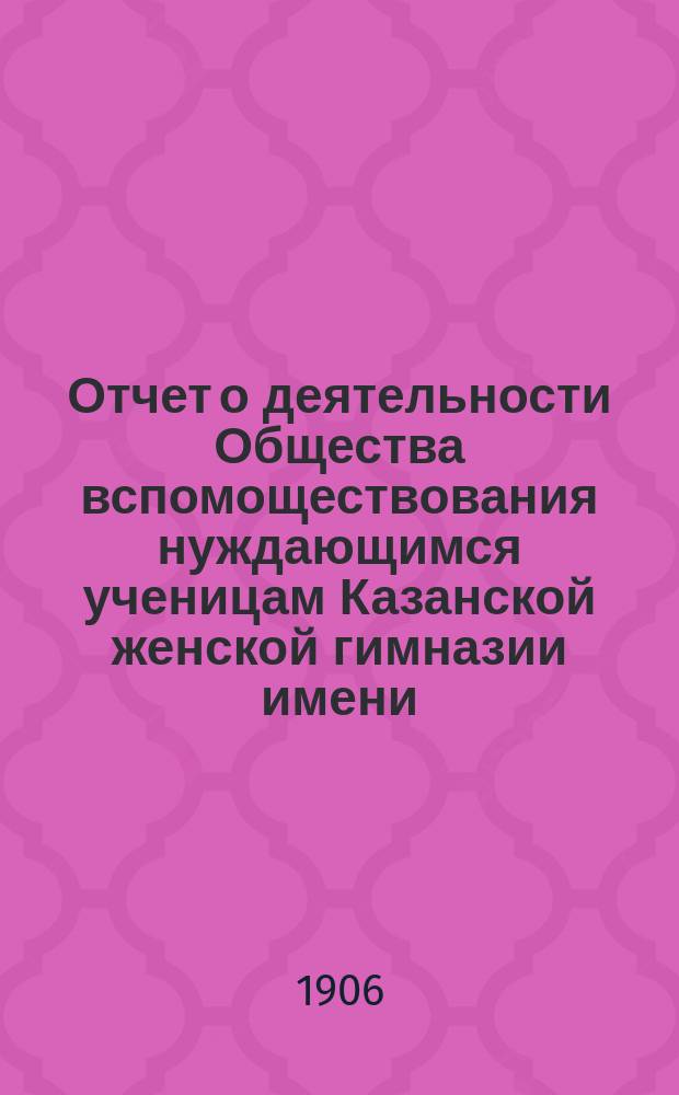 Отчет о деятельности Общества вспомоществования нуждающимся ученицам Казанской женской гимназии имени... великой княжны Ксении Александровны... ... за двадцать первый (1904-1905) год существования Общества