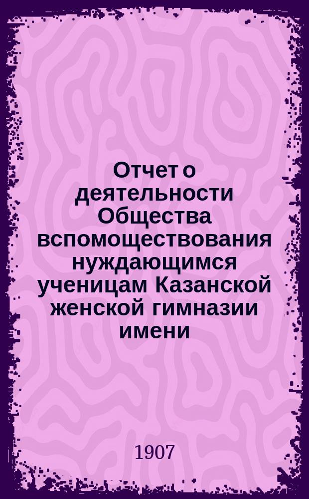 Отчет о деятельности Общества вспомоществования нуждающимся ученицам Казанской женской гимназии имени... великой княжны Ксении Александровны... ... за двадцать второй (1905-1906) год существования Общества