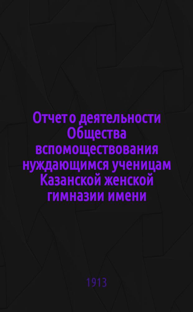 Отчет о деятельности Общества вспомоществования нуждающимся ученицам Казанской женской гимназии имени... великой княжны Ксении Александровны... ... за двадцать восьмой (1911-1912) год существования Общества