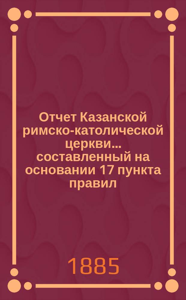 Отчет Казанской римско-католической церкви... составленный на основании 17 пункта правил, приложенных к 124 статье 1 части XI тома Свода законов