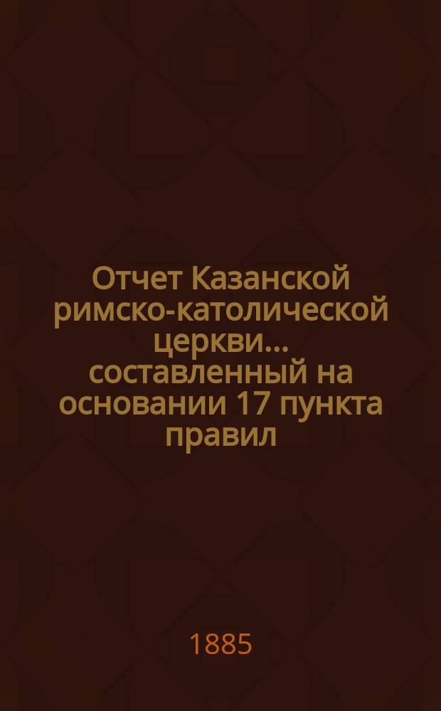 Отчет Казанской римско-католической церкви... составленный на основании 17 пункта правил, приложенных к 124 статье 1 части XI тома Свода законов. ... за 1884 год
