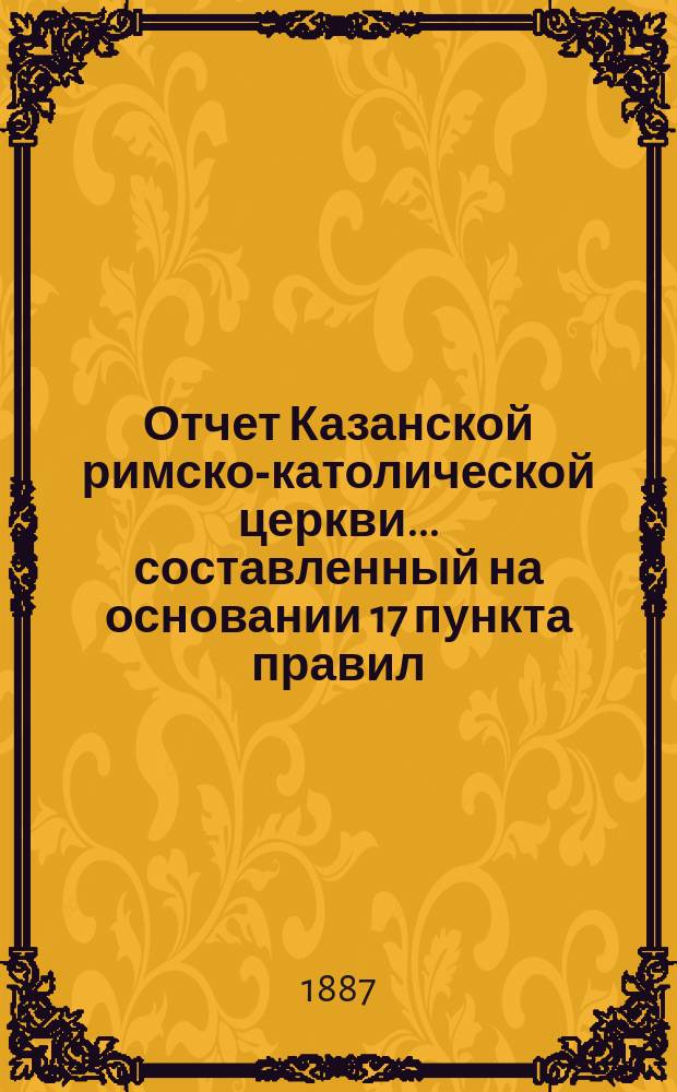 Отчет Казанской римско-католической церкви... составленный на основании 17 пункта правил, приложенных к 124 статье 1 части XI тома Свода законов. ... за 1886 год