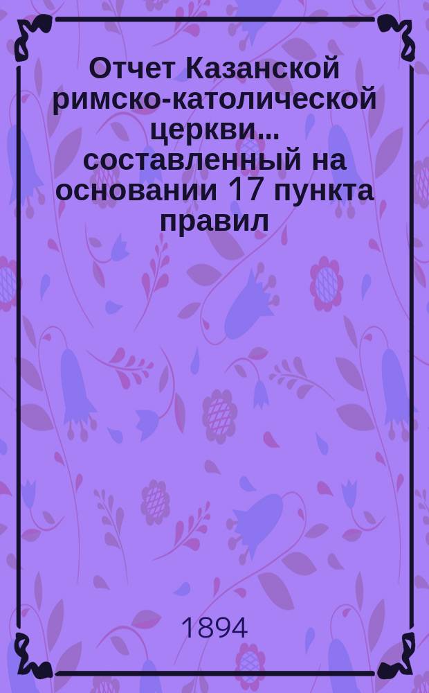 Отчет Казанской римско-католической церкви... составленный на основании 17 пункта правил, приложенных к 124 статье 1 части XI тома Свода законов. ... за 1893 год