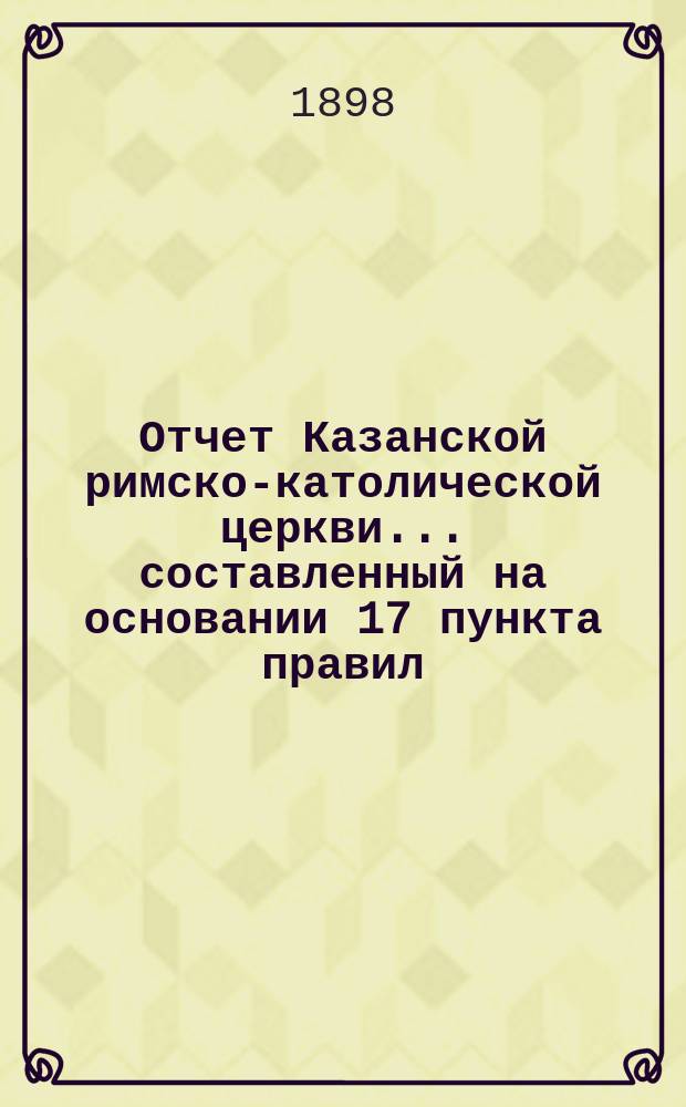 Отчет Казанской римско-католической церкви... составленный на основании 17 пункта правил, приложенных к 124 статье 1 части XI тома Свода законов. ... за 1897 год
