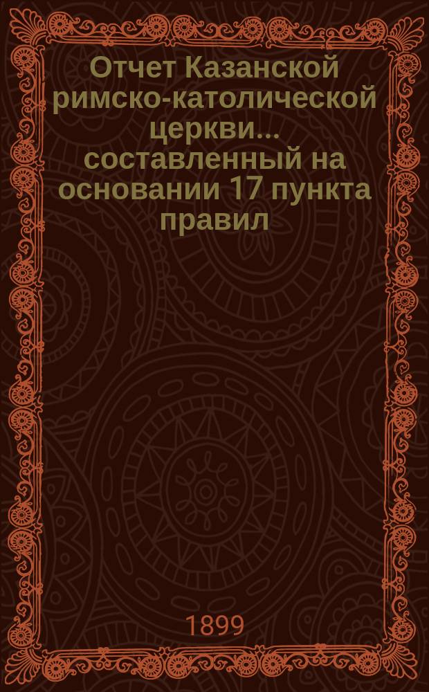 Отчет Казанской римско-католической церкви... составленный на основании 17 пункта правил, приложенных к 124 статье 1 части XI тома Свода законов. ... за 1898 год
