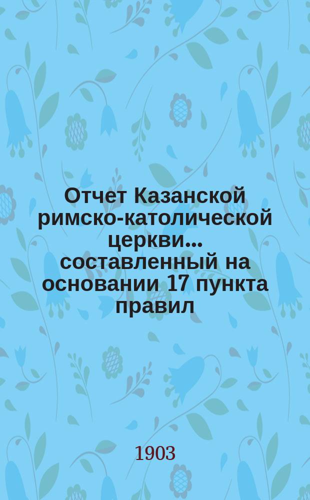 Отчет Казанской римско-католической церкви... составленный на основании 17 пункта правил, приложенных к 124 статье 1 части XI тома Свода законов. ... за 1902 год