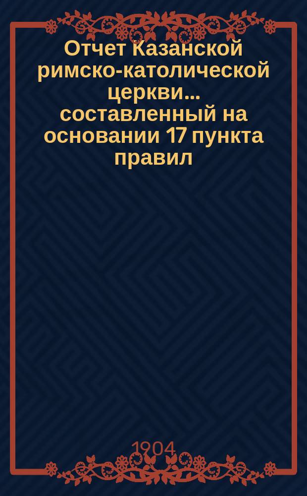 Отчет Казанской римско-католической церкви... составленный на основании 17 пункта правил, приложенных к 124 статье 1 части XI тома Свода законов. ... за 1903 год