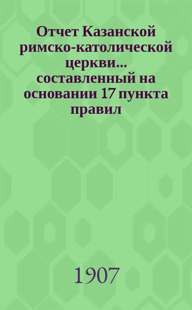 Отчет Казанской римско-католической церкви... составленный на основании 17 пункта правил, приложенных к 124 статье 1 части XI тома Свода законов. ... за 1906 год