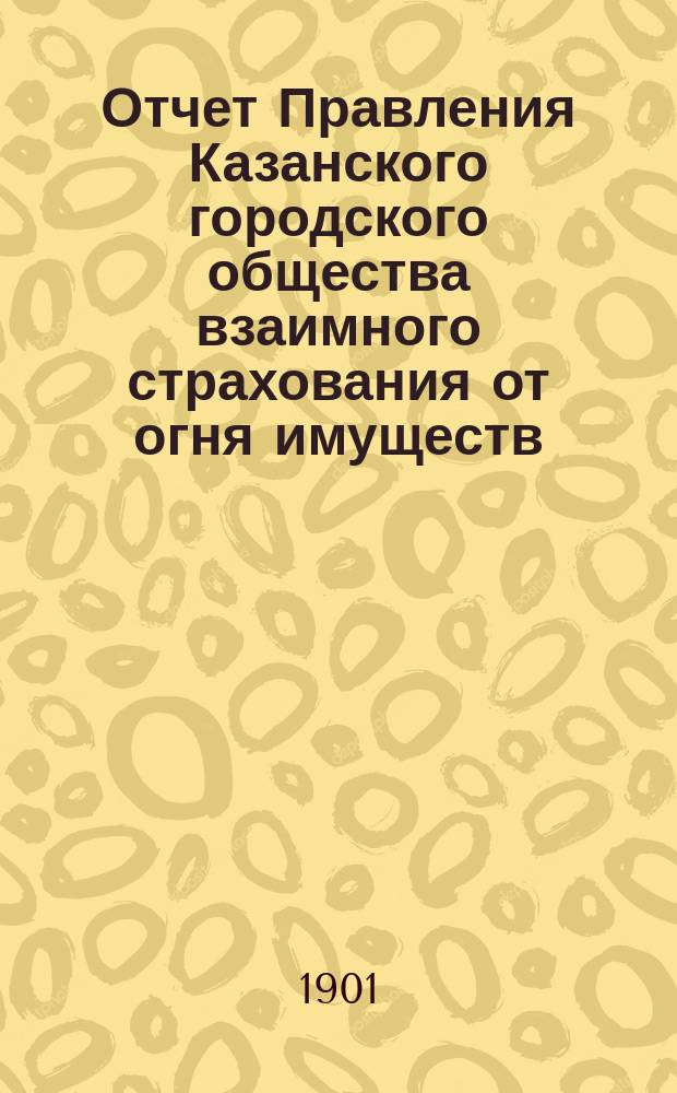 Отчет Правления Казанского городского общества взаимного страхования от огня имуществ... за 1900 г.