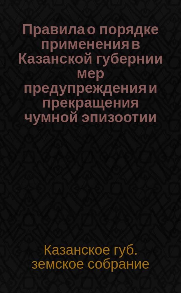 Правила о порядке применения в Казанской губернии мер предупреждения и прекращения чумной эпизоотии, изданные к обязательному исполнению в Казанской губернии, согласно статье 6-й закона 3 июня 1879 года, порядком, определенным стат. 1937 и следующ. тома II част. 1-й, издан. 1876 года