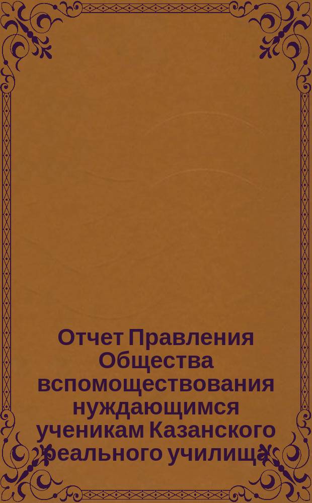 Отчет Правления Общества вспомоществования нуждающимся ученикам Казанского реального училища... ... с 19 декабря 1890 года по 19 декабря 1891 года