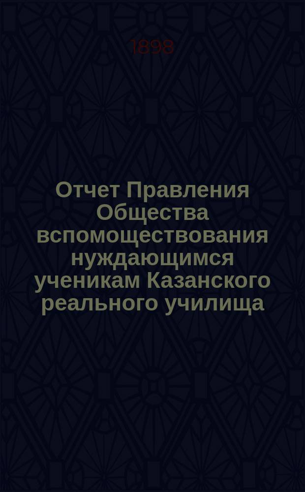 Отчет Правления Общества вспомоществования нуждающимся ученикам Казанского реального училища... ... с 1-го января 1897 г. по 1-е января 1898 г.