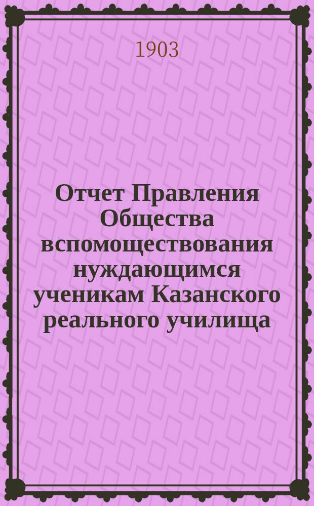 Отчет Правления Общества вспомоществования нуждающимся ученикам Казанского реального училища... ... с 1 января 1902 г. по 1 января 1903 г.
