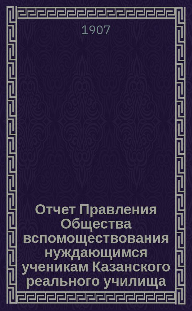 Отчет Правления Общества вспомоществования нуждающимся ученикам Казанского реального училища... ... с 1 января 1906 г. по 1 января 1907 года
