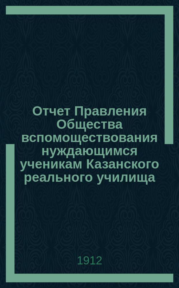 Отчет Правления Общества вспомоществования нуждающимся ученикам Казанского реального училища... ... с 1-го января 1911 года по 1-е января 1912 года