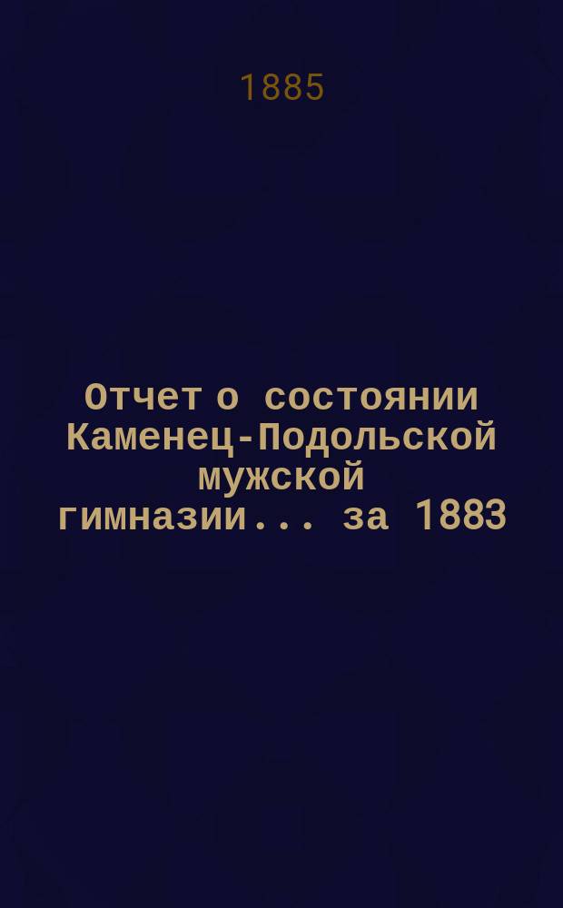 Отчет о состоянии Каменец-Подольской мужской гимназии... ... за 1883/4 учебный год : ... за 1883/4 учебный год ; Сборник статей преподавателей...