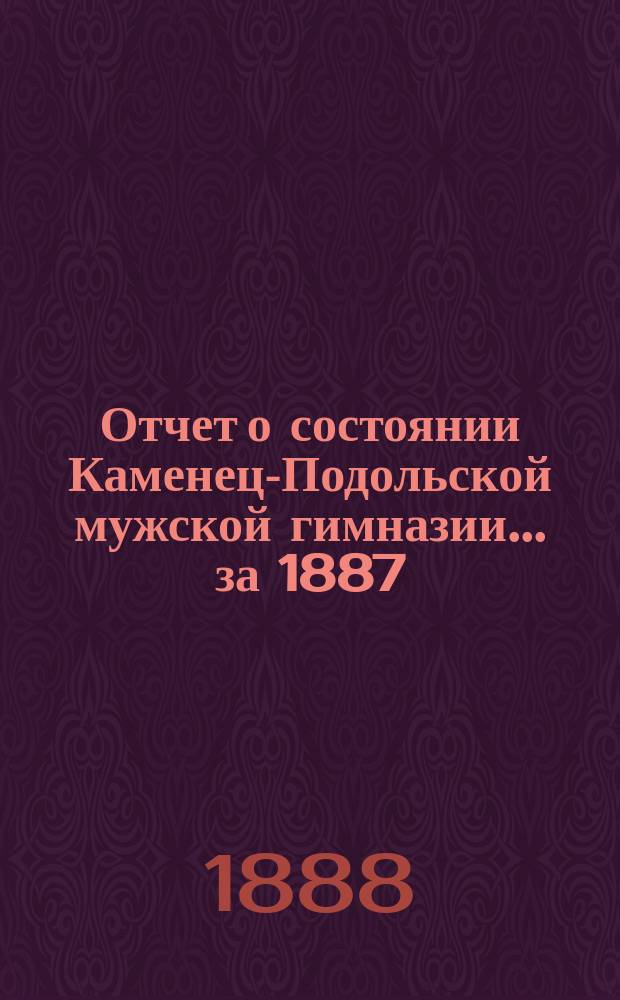 Отчет о состоянии Каменец-Подольской мужской гимназии... ... за 1887/8 учебный год