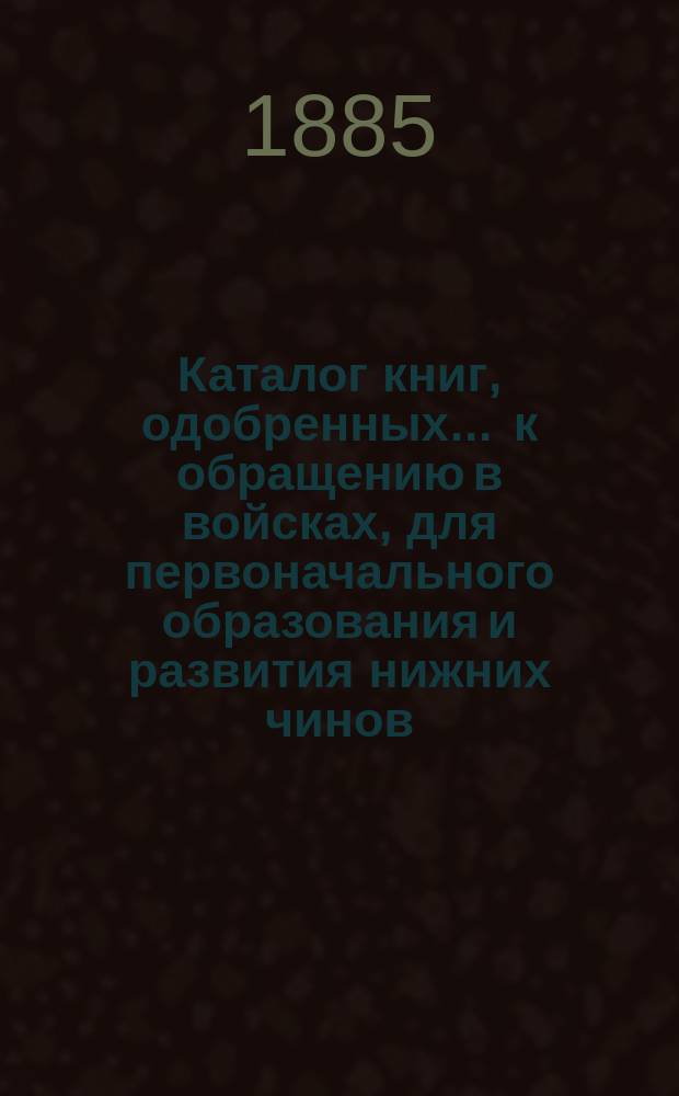 Каталог книг, одобренных ... к обращению в войсках, для первоначального образования и развития нижних чинов ... ... [в 1885 г.