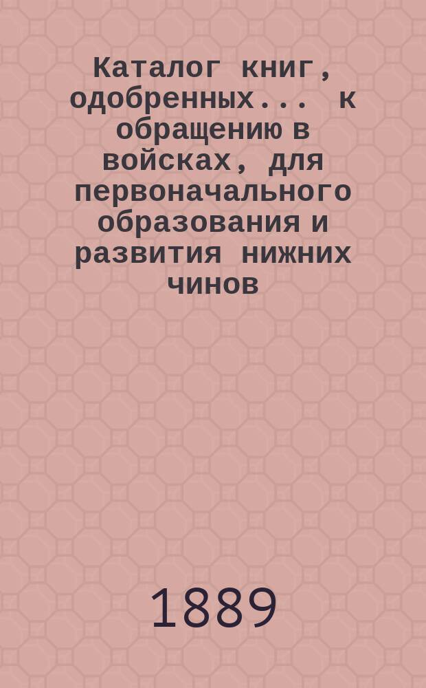 Каталог книг, одобренных ... к обращению в войсках, для первоначального образования и развития нижних чинов ... ... в 1889 г.
