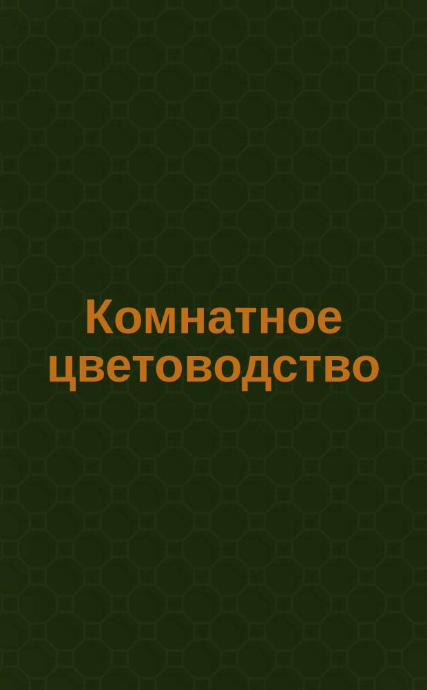Комнатное цветоводство : Описание растений, годных для воспитания в комнатах, и уход за ними