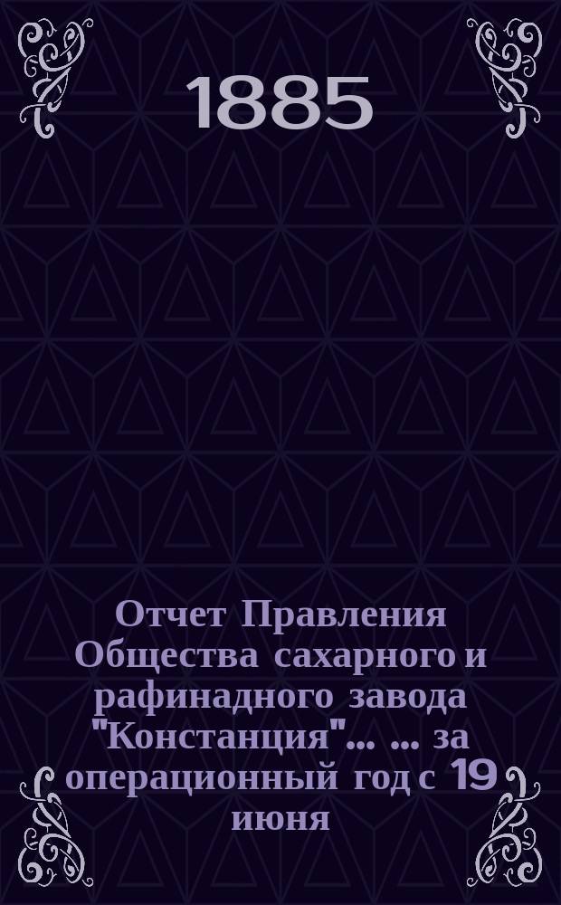 Отчет Правления Общества сахарного и рафинадного завода "Констанция" ... ... за операционный год с 19 июня (1 июля) 1884 г. по 19 июня (1 июля) 1885 года