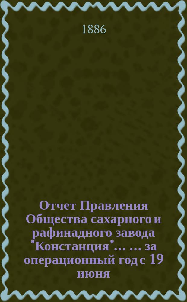 Отчет Правления Общества сахарного и рафинадного завода "Констанция" ... ... за операционный год с 19 июня (1 июля) 1885 года по 18 (30) июня 1886 года